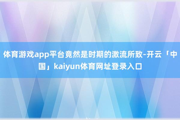 体育游戏app平台竟然是时期的激流所致-开云「中国」kaiyun体育网址登录入口