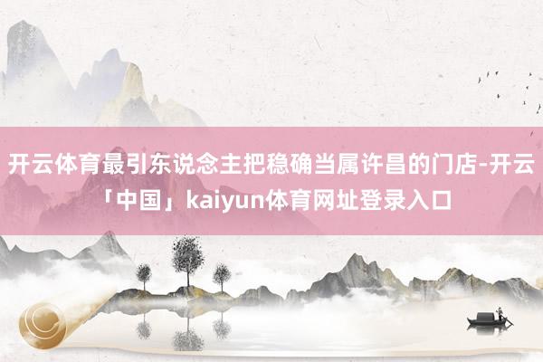 开云体育最引东说念主把稳确当属许昌的门店-开云「中国」kaiyun体育网址登录入口