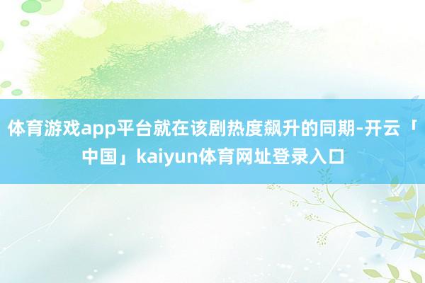 体育游戏app平台就在该剧热度飙升的同期-开云「中国」kaiyun体育网址登录入口