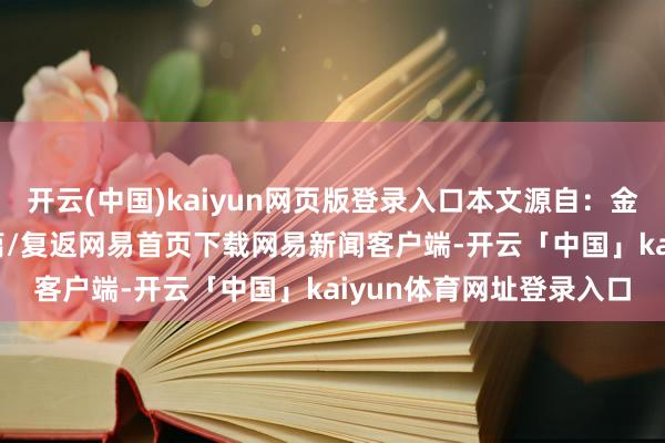 开云(中国)kaiyun网页版登录入口本文源自：金融界AI电报/阅读下一篇/复返网易首页下载网易新闻客户端-开云「中国」kaiyun体育网址登录入口