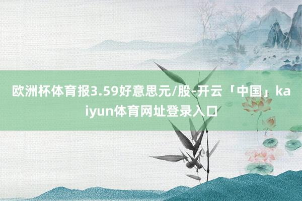欧洲杯体育报3.59好意思元/股-开云「中国」kaiyun体育网址登录入口