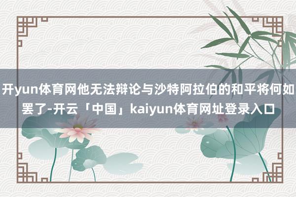 开yun体育网他无法辩论与沙特阿拉伯的和平将何如罢了-开云「中国」kaiyun体育网址登录入口