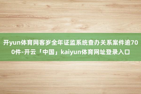 开yun体育网客岁全年证监系统查办关系案件逾700件-开云「中国」kaiyun体育网址登录入口