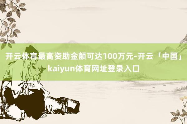 开云体育最高资助金额可达100万元-开云「中国」kaiyun体育网址登录入口