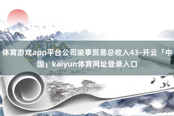 体育游戏app平台公司竣事贸易总收入43-开云「中国」kaiyun体育网址登录入口