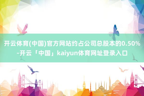 开云体育(中国)官方网站约占公司总股本的0.50%-开云「中国」kaiyun体育网址登录入口