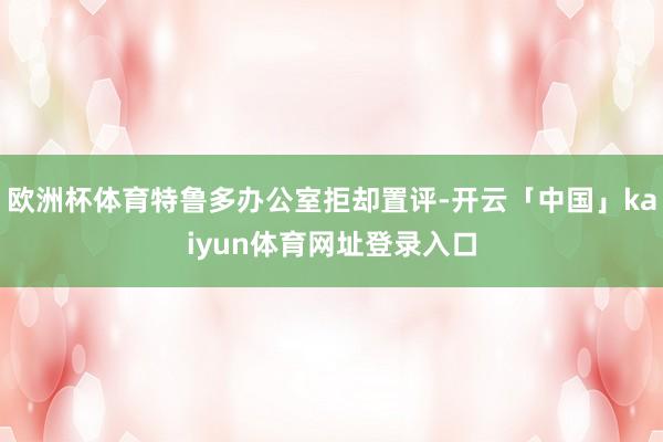 欧洲杯体育特鲁多办公室拒却置评-开云「中国」kaiyun体育网址登录入口