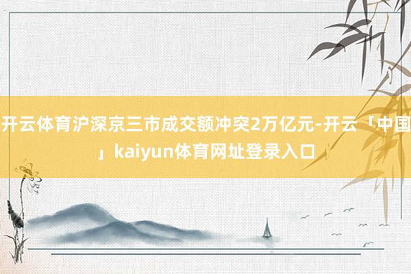 开云体育沪深京三市成交额冲突2万亿元-开云「中国」kaiyun体育网址登录入口