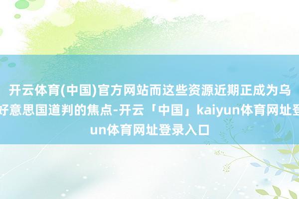 开云体育(中国)官方网站而这些资源近期正成为乌克兰与好意思国道判的焦点-开云「中国」kaiyun体育网址登录入口