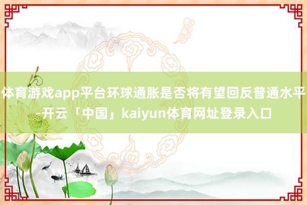 体育游戏app平台环球通胀是否将有望回反普通水平-开云「中国」kaiyun体育网址登录入口