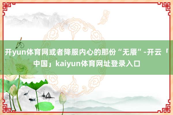 开yun体育网或者降服内心的那份“无餍”-开云「中国」kaiyun体育网址登录入口