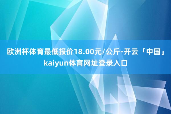 欧洲杯体育最低报价18.00元/公斤-开云「中国」kaiyun体育网址登录入口