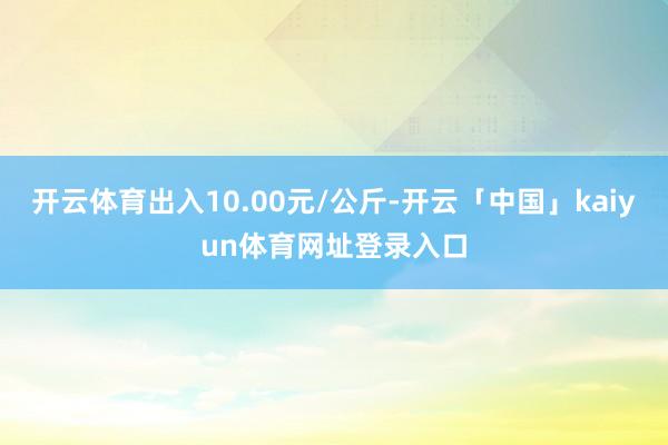 开云体育出入10.00元/公斤-开云「中国」kaiyun体育网址登录入口