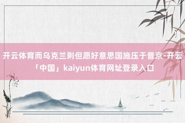 开云体育而乌克兰则但愿好意思国施压于普京-开云「中国」kaiyun体育网址登录入口