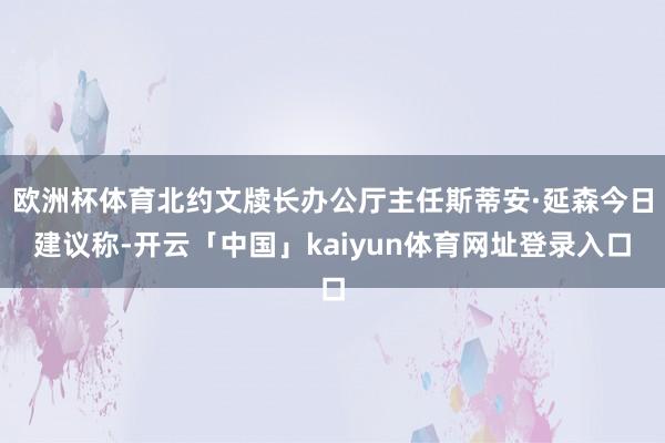 欧洲杯体育北约文牍长办公厅主任斯蒂安·延森今日建议称-开云「中国」kaiyun体育网址登录入口