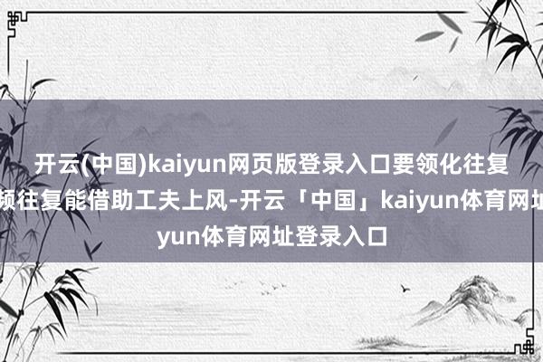 开云(中国)kaiyun网页版登录入口要领化往复十分是高频往复能借助工夫上风-开云「中国」kaiyun体育网址登录入口