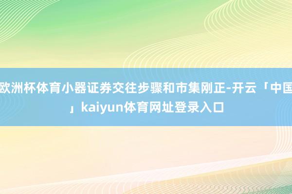 欧洲杯体育小器证券交往步骤和市集刚正-开云「中国」kaiyun体育网址登录入口