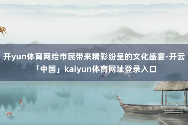 开yun体育网给市民带来精彩纷呈的文化盛宴-开云「中国」kaiyun体育网址登录入口