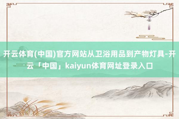 开云体育(中国)官方网站从卫浴用品到产物灯具-开云「中国」kaiyun体育网址登录入口