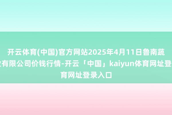 开云体育(中国)官方网站2025年4月11日鲁南蔬菜产业有限公司价钱行情-开云「中国」kaiyun体育网址登录入口