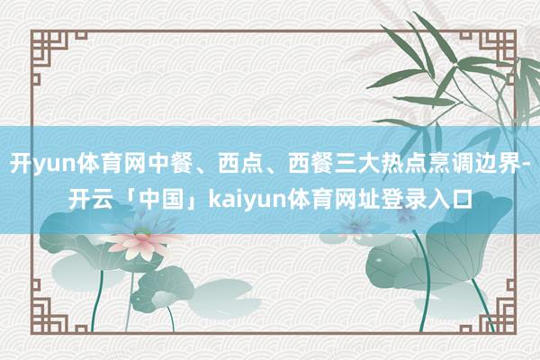 开yun体育网中餐、西点、西餐三大热点烹调边界-开云「中国」kaiyun体育网址登录入口