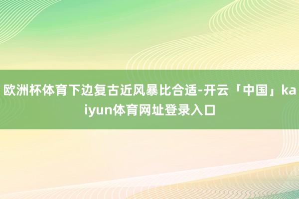 欧洲杯体育下边复古近风暴比合适-开云「中国」kaiyun体育网址登录入口