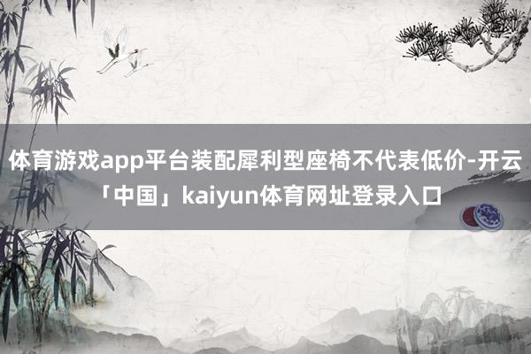 体育游戏app平台装配犀利型座椅不代表低价-开云「中国」kaiyun体育网址登录入口