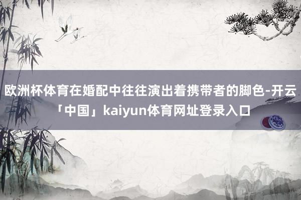 欧洲杯体育在婚配中往往演出着携带者的脚色-开云「中国」kaiyun体育网址登录入口