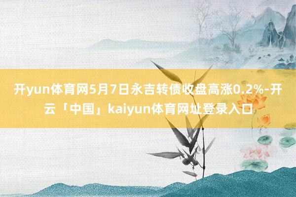 开yun体育网5月7日永吉转债收盘高涨0.2%-开云「中国」kaiyun体育网址登录入口