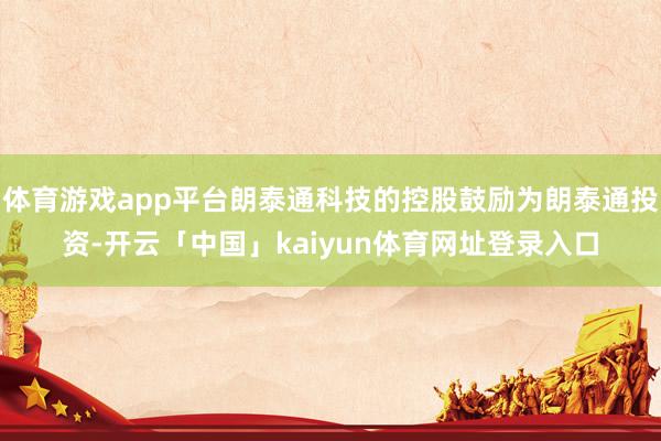 体育游戏app平台朗泰通科技的控股鼓励为朗泰通投资-开云「中国」kaiyun体育网址登录入口