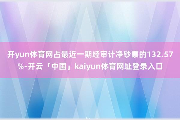 开yun体育网占最近一期经审计净钞票的132.57%-开云「中国」kaiyun体育网址登录入口