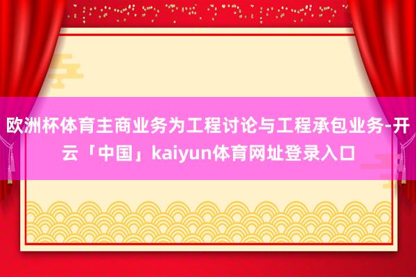 欧洲杯体育主商业务为工程讨论与工程承包业务-开云「中国」kaiyun体育网址登录入口
