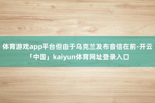 体育游戏app平台但由于乌克兰发布音信在前-开云「中国」kaiyun体育网址登录入口