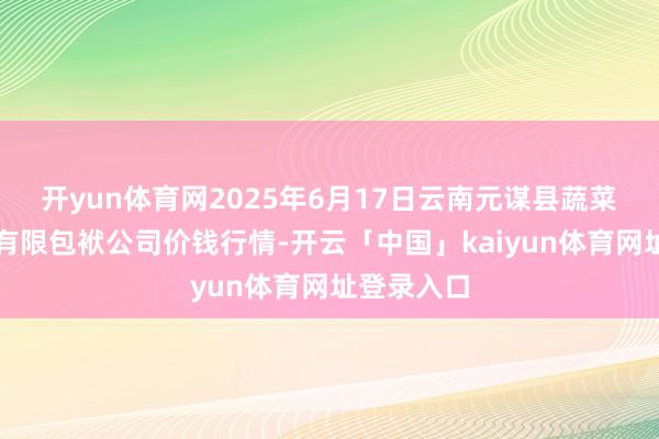 开yun体育网2025年6月17日云南元谋县蔬菜来回市集有限包袱公司价钱行情-开云「中国」kaiyun体育网址登录入口