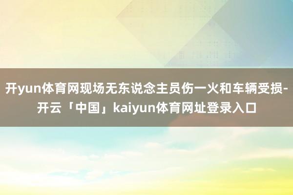 开yun体育网现场无东说念主员伤一火和车辆受损-开云「中国」kaiyun体育网址登录入口