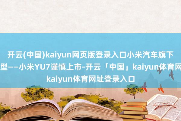 开云(中国)kaiyun网页版登录入口小米汽车旗下首款SUV车型——小米YU7谨慎上市-开云「中国」kaiyun体育网址登录入口