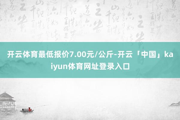 开云体育最低报价7.00元/公斤-开云「中国」kaiyun体育网址登录入口