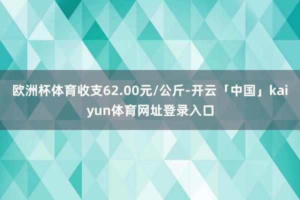 欧洲杯体育收支62.00元/公斤-开云「中国」kaiyun体育网址登录入口