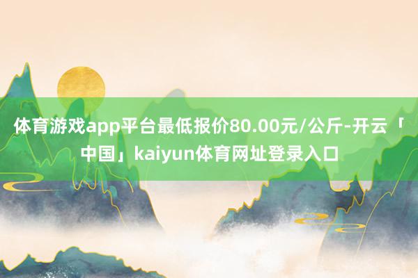 体育游戏app平台最低报价80.00元/公斤-开云「中国」kaiyun体育网址登录入口