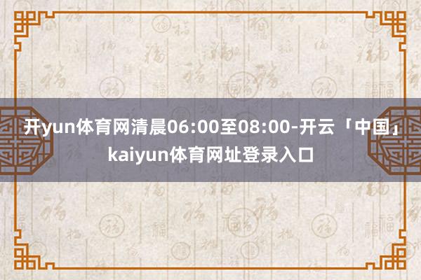 开yun体育网清晨06:00至08:00-开云「中国」kaiyun体育网址登录入口