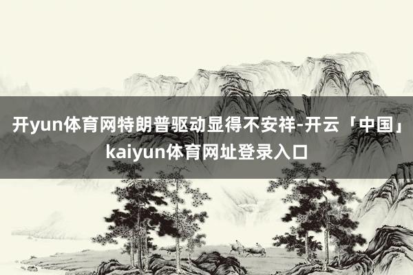 开yun体育网特朗普驱动显得不安祥-开云「中国」kaiyun体育网址登录入口