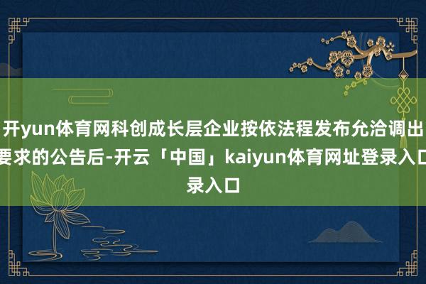 开yun体育网科创成长层企业按依法程发布允洽调出要求的公告后-开云「中国」kaiyun体育网址登录入口