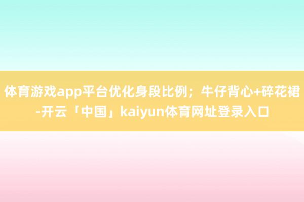 体育游戏app平台优化身段比例；牛仔背心+碎花裙-开云「中国」kaiyun体育网址登录入口