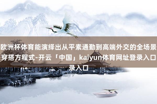 欧洲杯体育能演绎出从平素通勤到高端外交的全场景穿搭方程式-开云「中国」kaiyun体育网址登录入口