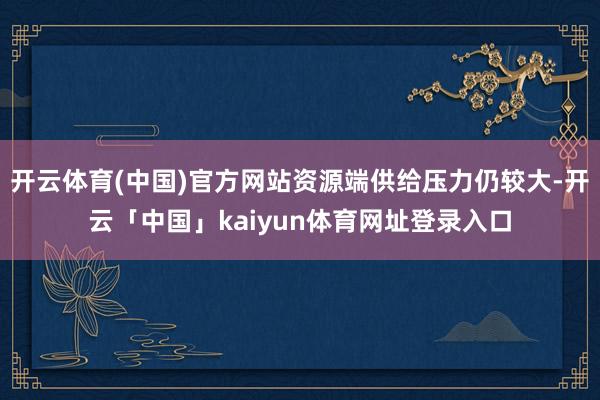 开云体育(中国)官方网站资源端供给压力仍较大-开云「中国」kaiyun体育网址登录入口