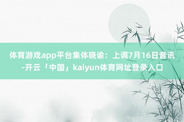 体育游戏app平台　　集体晓谕：上调　　7月16日音讯-开云「中国」kaiyun体育网址登录入口