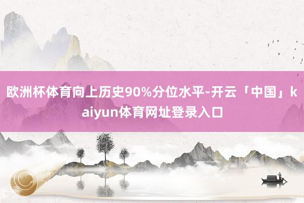 欧洲杯体育向上历史90%分位水平-开云「中国」kaiyun体育网址登录入口