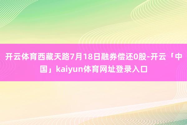 开云体育西藏天路7月18日融券偿还0股-开云「中国」kaiyun体育网址登录入口