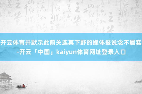开云体育并默示此前关连其下野的媒体报说念不属实-开云「中国」kaiyun体育网址登录入口