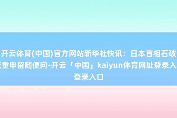 开云体育(中国)官方网站新华社快讯：日本首相石破茂重申留随便向-开云「中国」kaiyun体育网址登录入口